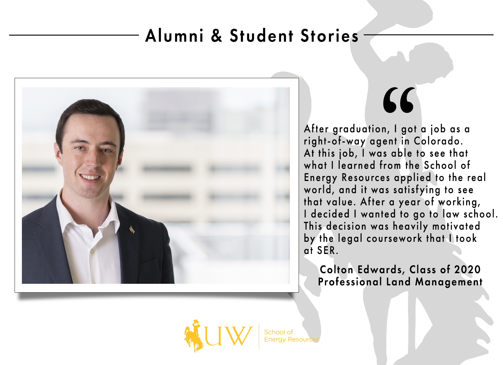 After graduation, I got a job as a right-of-way agent in Colorado. At this job, I was able to see that what I learned from the School of Energy Resources applied to the real world, and it was satisfying to see that value. After a year of working, I decided I wanted to go to law school. This decision was heavily motivated by the legal coursework that I took at SER. Colton Edwards, Class of 2020 | Professional Land Management