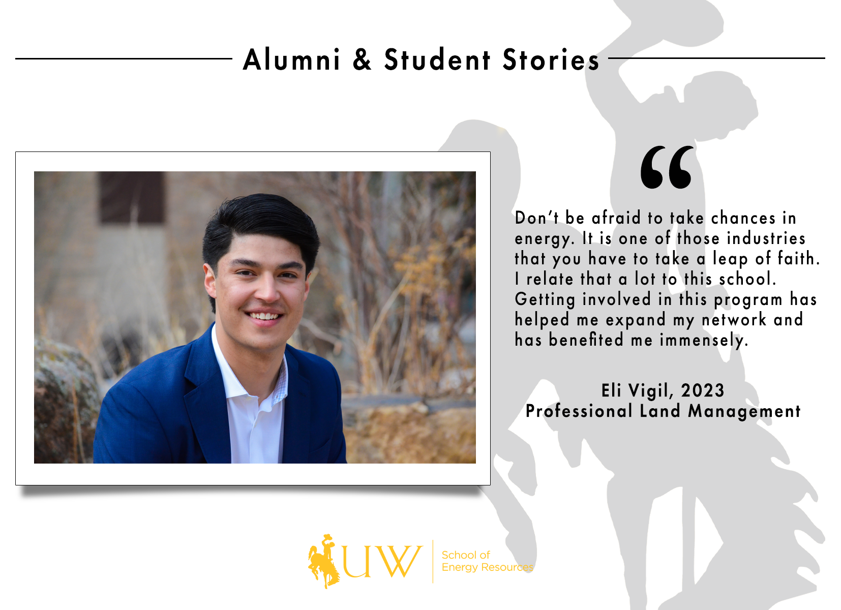 Don’t be afraid to take chances in energy. It is one of those industries that you have to take a leap of faith. I relate that a lot to this school. Getting involved in this program has helped me expand my network and has benefited me immensely. Eli Vigil, Class of 2023 | Professional Land Management