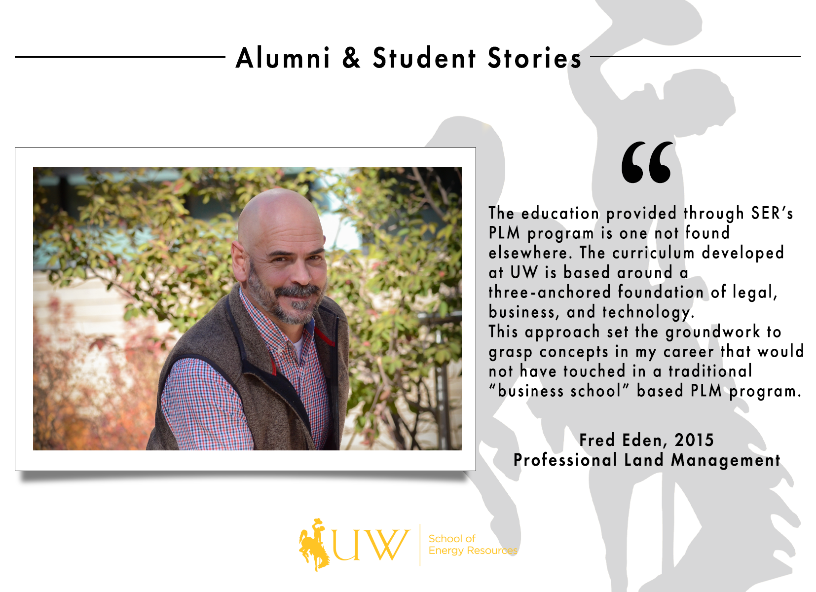 The education provided through SER’s PLM program is one not found elsewhere. The curriculum developed at UW is based around a three-anchored foundation of legal, business, and technology. This approach set the groundwork to grasp concepts in my career that would not have touched in a traditional “business school” based PLM program. Fred Eden, Class of 2015 | Professional Land Management