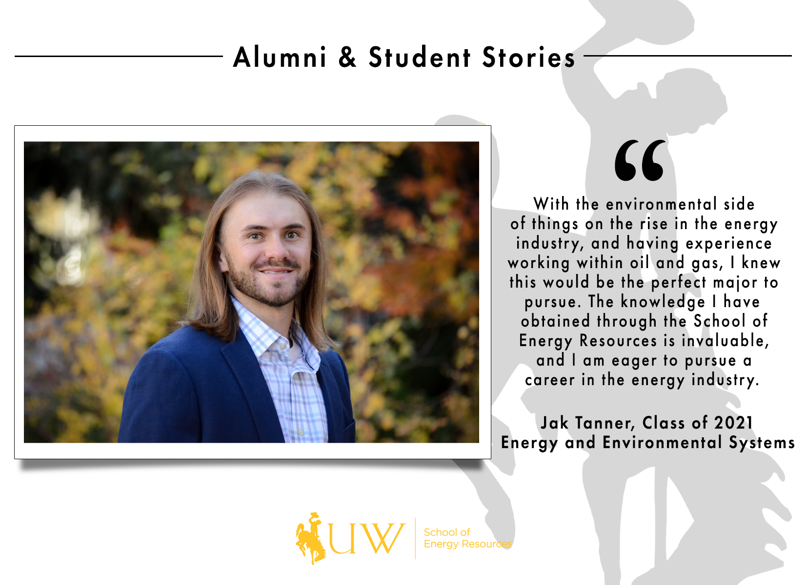 With the environmental side of things on the rise in the energy industry, and having experience working within oil and gas sector, I knew this would be the perfect major to pursue. The knowledge I have obtained through the School of Energy Resources is invaluable, and I am eager to pursue a career in the energy industry. Jak Tanner, Class of 2021 | Energy and Environmental Systems