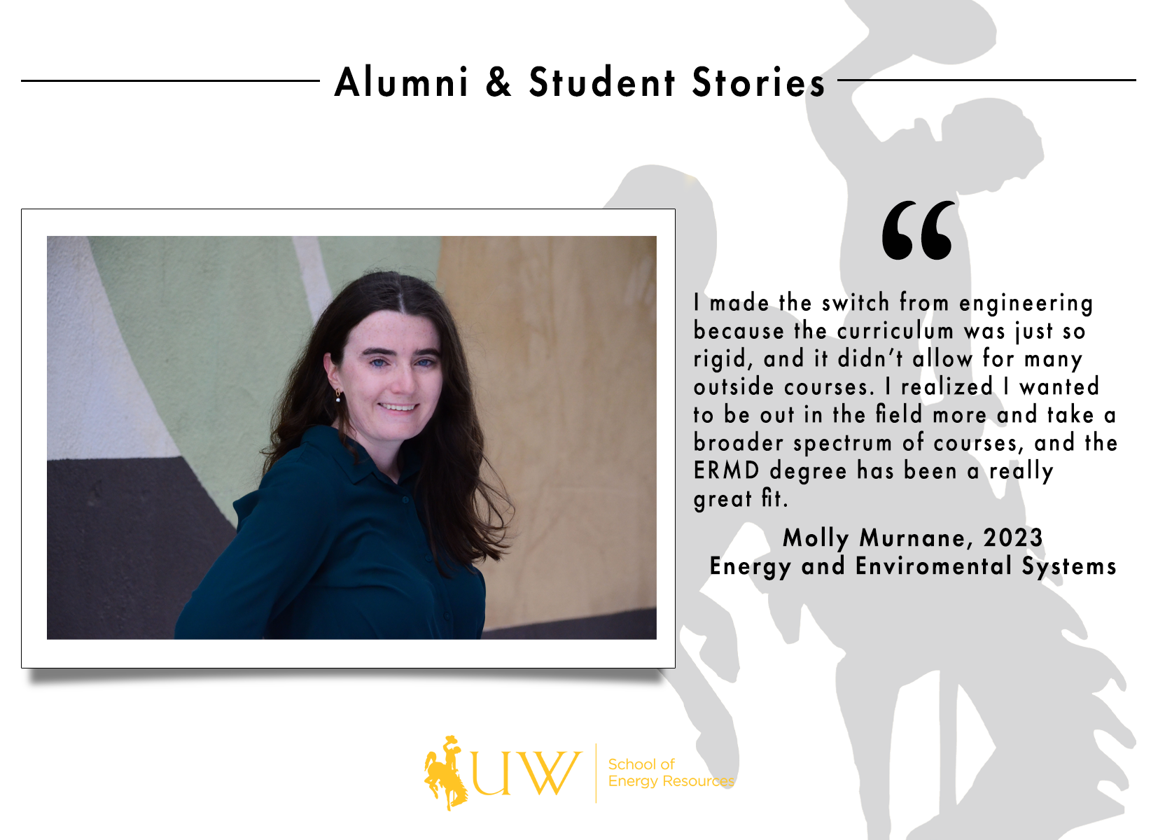 I made the switch from engineering because the curriculum was just so rigid, and it didn’t allow for many outside courses. I realized I wanted to be out in the field more and take a broader spectrum of courses, and the ERMD degree has been a really great fit. Molly Murnane, Class of 2023 | Energy and Environmental Systems